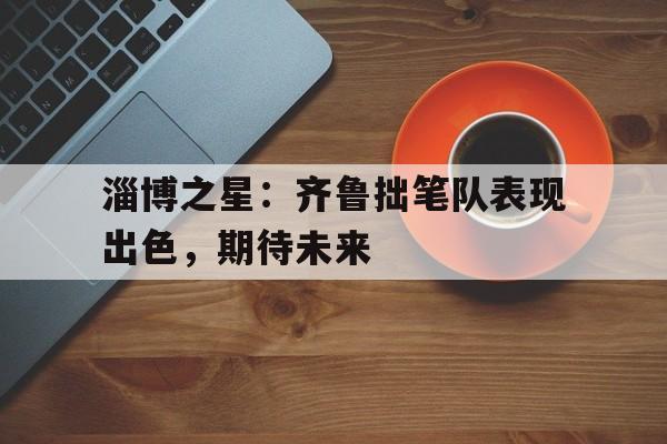 包含淄博之星：齐鲁拙笔队表现出色，期待未来的词条